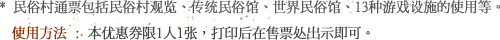 * 民俗村通票包括民俗村观览、传统民俗馆、世界民俗馆、13种游戏设施的使用等。使用方法 : 本优惠券限1人1张，打印后在售票处出示即可。