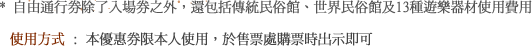 * 自由通行券除了入場券之外，還包括傳統民俗館、世界民俗館及13種遊樂器材使用費用 使用方式 : 本優惠券限本人使用，於售票處購票時出示即可