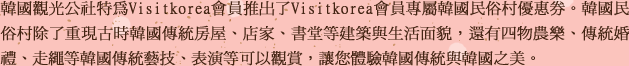 韓國觀光公社特為Visitkorea會員推出了Visitkorea會員專屬韓國民俗村優惠券。韓國民俗村除了重現古時韓國傳統房屋、店家、書堂等建築與生活面貌，還有四物農樂、傳統婚禮、走繩等韓國傳統藝技、表演等可以觀賞，讓您體驗韓國傳統與韓國之美。