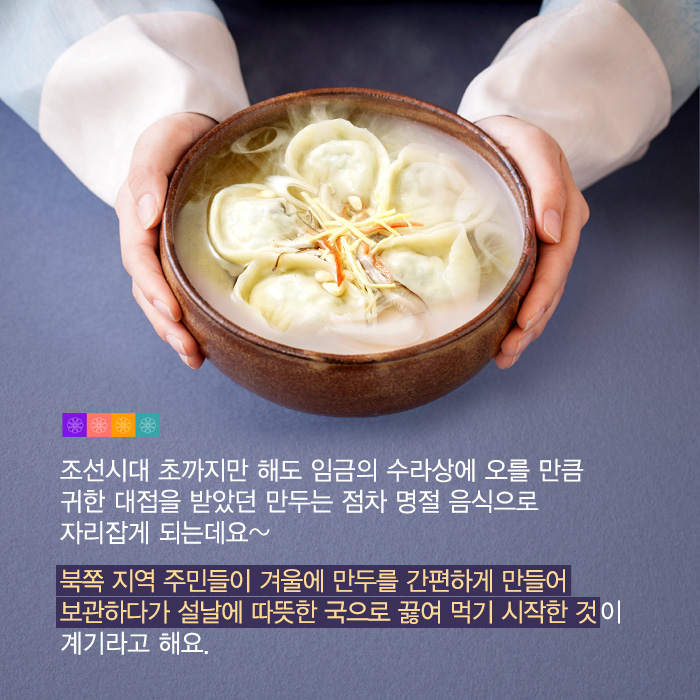 조선시대 초까지만 해도 임금의 수라상에 오를 만큼 귀한 대접을 받았던 만두는 점차 명절 음식으로 자리잡게 되는데요~ 북쪽 지역 주민들이 겨울에 만두를 간편하게 만들어 보관하다가 설날에 따뜻한 국으로 끓여 먹기 시작한 것이 계기라고 해요.