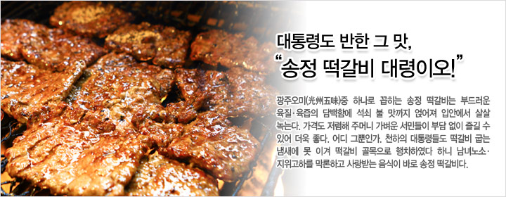 대통령도 반한 그 맛, 송정 떡갈비 대령이오 광주오미(光州五味)중 하나로 꼽히는 송정 떡갈비는 부드러운 육질· 육즙의 담백함에 석쇠 불 맛까지 얹어져 입안에서 살살 녹는다. 가격도 저렴해 주머니 가벼운 서민들이 부담 없이 즐길 수 있어 더욱 좋다. 어디 그뿐인가. 천하의 대통령들도 떡갈비 굽는 냄새에 못 이겨 떡갈비 골목으로 행차하였다 하니 남녀노소 · 지위고하를 막론하고 사랑받는 음식이 바로 송정 떡갈비다.