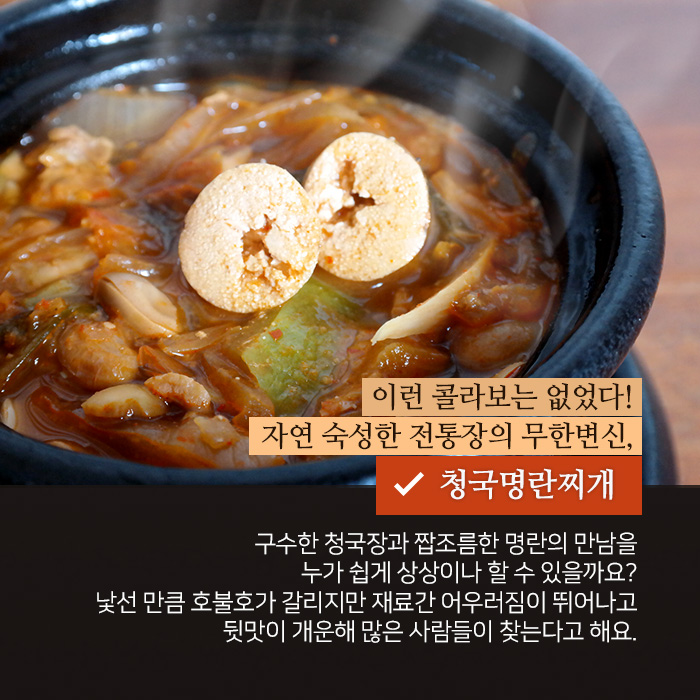 이런 콜라보는 없었다! 자연 숙성한 전통장의 무한변신, 청국명란찌개. 구수한 청국장과 짭조름한 명란의 만남을 누가 쉽게 상상이나 할 수 있을까요? 낯선 만큼 호불호가 갈리지만 재료간 어우러짐이 뛰어나고 뒷맛이 개운해 많은 사람들이 찾는다고 해요. 