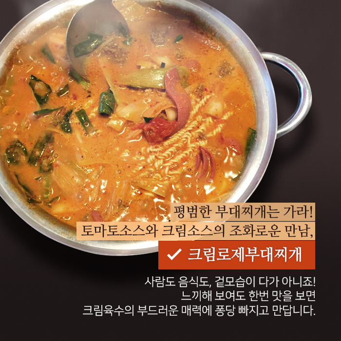 평범한 부대찌개는 가라! 토마토소스와 크림소스의 조화로운 만남, 크림로제부대찌개. 사람도 음식도, 겉모습이 다가 아니죠! 느끼해 보여도 한번 맛을 보면 크림육수의 부드러운 매력에 퐁당 빠지고 만답니다. 