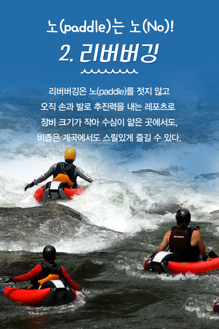 노(paddle)는 노(No)! 2. 리버버깅 리버버깅은 노(paddle)를 젓지 않고 오직 손과 발로 추진력을 내는 레포츠로 장비 크기가 작아 수심이 얕은 곳에서도, 비좁은 계곡에서도 스릴있게 즐길 수 있다.