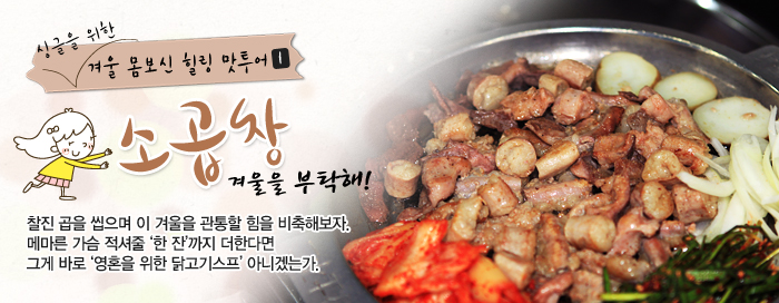 싱글을 위한 겨울 몸보신 힐링 맛투어① 소곱창 겨울을 부탁해! 찰진 곱을 씹으며 이 겨울을 관통할 힘을 비축해보자. 메마른 가슴 적셔줄 '한 잔'까지 더한다면 그게 바로 '영혼을 위한 닭고기스프' 아니겠는가.