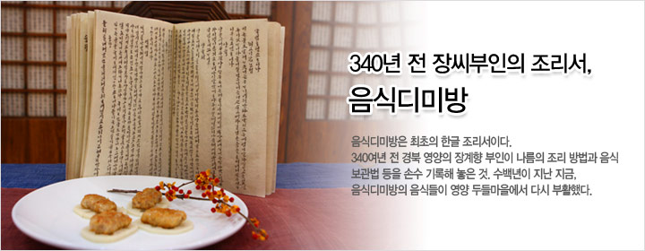 340년 전 장씨부인의 조리서, 음식디미방 음식디미방은 최초의 한글 조리서이다. 340여년 전 경북 영양의 장계향 부인이 나름의 조리 방법과 음식 보관법 등을 손수 기록해 놓은 것. 수백년이 지난 지금, 음식디미방의 음식들이 영양 두들마을에서 다시 부활했다.