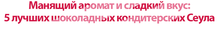 Манящий аромат и сладкий вкус:</strong> 5 лучших шоколадных кондитерских Сеула
