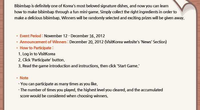Bibimbap is definitely one of Korea's most beloved signature dishes, and now you can learn how to make bibimbap through a fun mini-game. Simply collect the right ingredients in order to make a delicious bibimbap. Winners who will be randomly selected and exciting prizes will be given away. 
	 
	  ○ Event Period: November 12 - December 2, 2012 
	  ○ Announcement of Winners: December 11, 2012 (VisitKorea website's 'News' Section) 
	  ○ How to Participate:
		1. Log in to VisitKorea 
		2. Click 'Participate' button. 
		3. Read the game introduction and instructions, then click 'Start Game.'

	   * Note
		- You can participate as many times as you like.
		- The number of times you played, the highest level you cleared, and the accumulated     score would be considered when choosing winners.
	