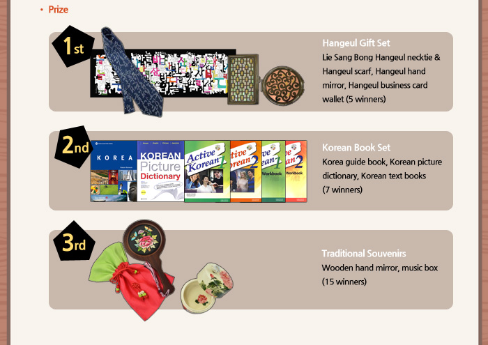 ○ Prize

	Hangeul Gift Set 
	(Lie Sang Bong Hangeul necktie & Hangeul scarf, Hangeul hand mirror, Hangeul business card wallet)
	(5 winners)


	Korean Book Set
	(Korea guide book, Korean picture dictionary, Korean text books)
	(7 winners)

	Traditional Souvenirs
	(Wooden hand mirror, music box)
	(15 winners)