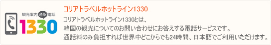 観光案内電話1330とは、韓国の観光についてのお問い合わせにお答えする電話サービスです。通話料のみ負担すれば世界中どこからでも24時間、日本語でご利用いただけます。