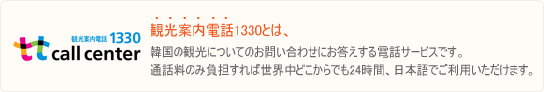 観光案内電話1330とは、韓国の観光についてのお問い合わせにお答えする電話サービスです。通話料のみ負担すれば世界中どこからでも24時間、日本語でご利用いただけます。