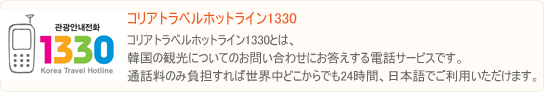 観光案内電話1330とは、韓国の観光についてのお問い合わせにお答えする電話サービスです。通話料のみ負担すれば世界中どこからでも24時間、日本語でご利用いただけます。 