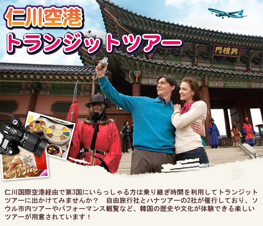 仁川空港トランジットツアー
      仁川国際空港経由で第3国にいらっしゃる方は乗り継ぎ時間を利用してトランジットツアーに出かけてみませんか？　ソウル市内ツアーやパフォーマンス観覧など韓国の歴史や文化が体験できる楽しいツアーが用意されています！