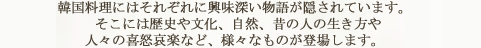 韓国料理にはそれぞれに興味深い物語が隠されています。 そこには歴史や文化、自然、昔の人の生き方や 人々の喜怒哀楽など、様々なものが登場します。  