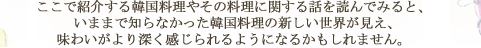 ここで紹介する韓国料理やその料理に関する話を読んでみると、 いままで知らなかった韓国料理の新しい世界が見え、味わいがより深く感じられるようになるかもしれません。 