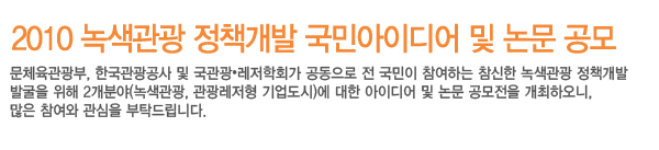 2010녹색관광정책개발 국민아이디어 및 논문공모입니다. 문화체육관광부, 한국관광공사 및 국관광.레저학회가 공동으로 전 국민이 참여하는 참신한 녹색관광 정책개발 발굴을 위해 2개 분야(녹색관광,관광레저형 기업도시)에 대한 아이디어 및 논문 공모전을 개최하오니, 많은 참여와 관심을 부탁드립니다.
