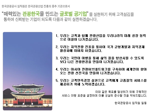 한국관광공사 임직원은 한국관광산업 진흥의 중추 기관으로서 “관광산업의 새로운 패러다임을 창출하고, 한국을 다시 찾고 싶은 매력있는 나라로 만드는 국민 기업” 을 목표로 관광테크놀로지의 개발, 관광산업생태계의 활성화, 관광산업의 경쟁력 강화를 기반으로 한 고객만족 경영으로 신뢰받는 공기업이 되도록 다음과 같이 실천하겠습니다.