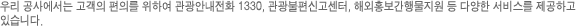우리 공사에서는 고객의 편의를 위하여 관광안내전화 1330, 관광불편신고센터, 해외홍보간행물지원 등 다양한 서비스를 제공하고 있습니다.