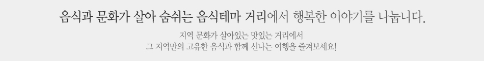 음식과 문화가 살아 숨쉬는 음식테마 거리에서 행복한 이야기를 나눕니다.지역 문화가 살아있는 맛있는 거리에서 
					그 지역만의 고유한 음식과 함께 신나는 여행을 즐겨보세요! 