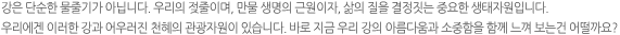 강은 단순한 물줄기가 아닙니다. 우리의 젖줄이며, 만물 생명의 근원이자, 삶의 질을 결정짓는 중요한 생태자원입니다. 우리에겐 이러한 강과 어우러진 천혜의 관광자원이 있습니다. 바로 지금 우리 강의 아름다움과 소중함을 함께 느껴 보는건 어떨까요?