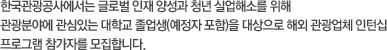 한국관광공사에서는 글로벌 인재 양성과 청년 실업해소를 위해 관광분야에 관심 있는 대학교 졸업생(예정자 포함)을 대상으로 해외 관광업체 인턴십 프로그램 참가자를 모집합니다.