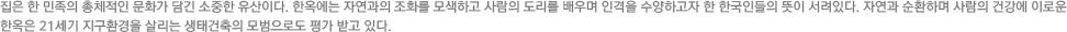 집은 한 민족의 총체적인 문화가 담긴 소중한 유산이다. 한옥에는 자연과의 조화를 모색하고 사람의 도리를 배우며 인격을 수양하고자 한 한국인들의 뜻이 서려있다. 자연과 순환하며 사람의 건강에 이로운 한옥은 21세기 지구환경을 살리는 생태건축의 모범으로도 평가 받고 있다.